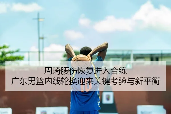 周琦腰伤恢复进入合练 广东男篮内线轮换迎来关键考验与新平衡