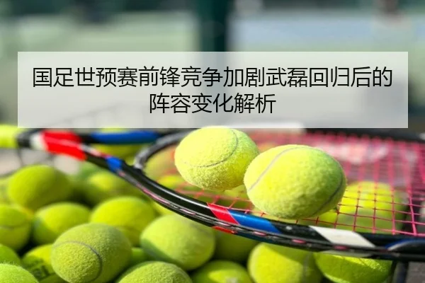 国足世预赛前锋竞争加剧武磊回归后的阵容变化解析